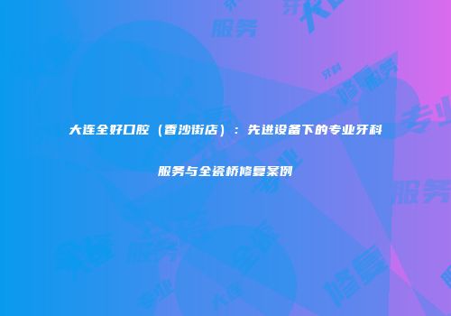 大连全好口腔（香沙街店）：先进设备下的专业牙科服务与全瓷桥修复案例