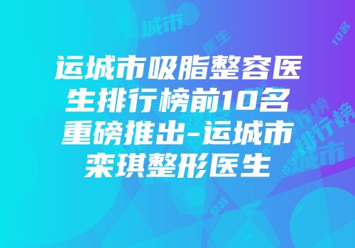 运城市吸脂整容医生排行榜前10名重磅推出-运城市栾琪整形医生