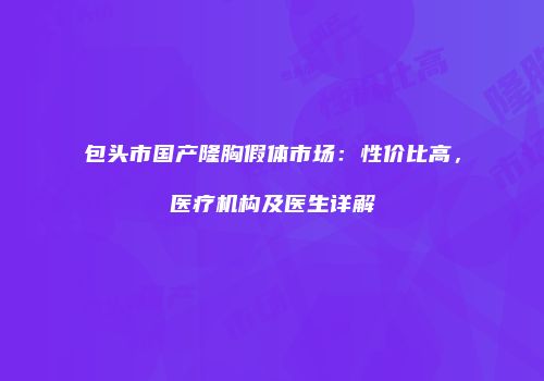 包头市国产隆胸假体市场：性价比高，医疗机构及医生详解