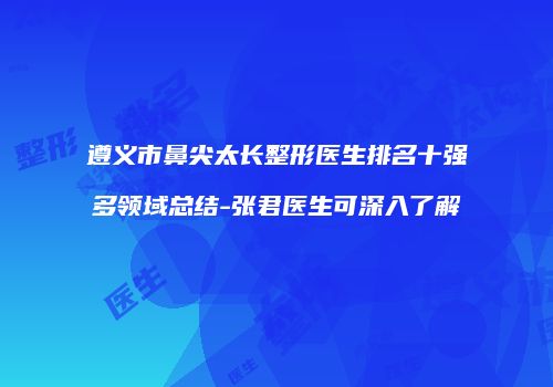 遵义市鼻尖太长整形医生排名十强多领域总结-张君医生可深入了解