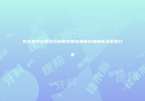 佳木斯中心医院牙科微创智齿拔除价格解析及案例分享