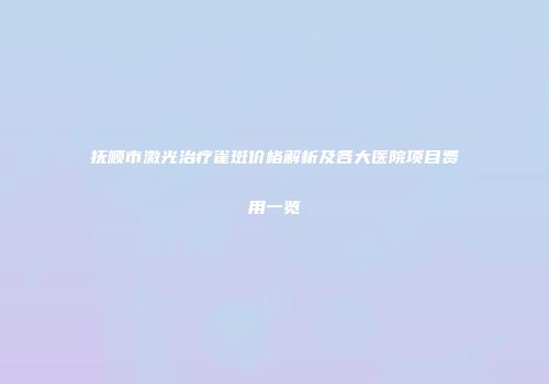 抚顺市激光治疗雀斑价格解析及各大医院项目费用一览
