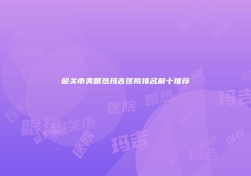 韶关市美眼热玛吉医院排名前十推荐