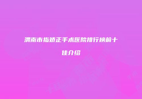 渭南市指矫正手术医院排行榜前十佳介绍