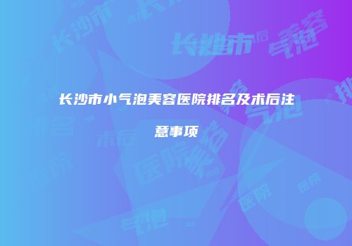 长沙市小气泡美容医院排名及术后注意事项