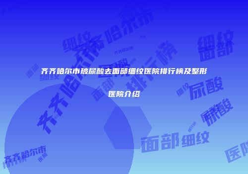 齐齐哈尔市玻尿酸去面部细纹医院排行榜及整形医院介绍