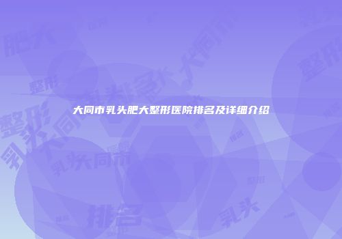 大同市乳头肥大整形医院排名及详细介绍