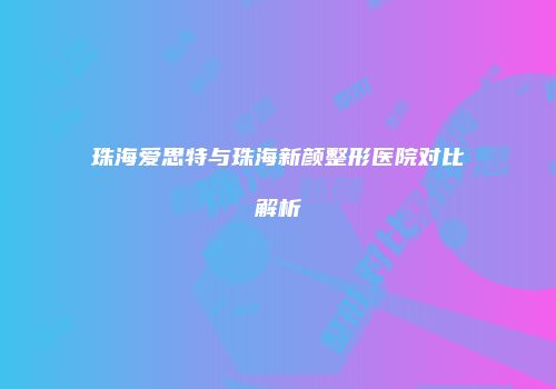 珠海爱思特与珠海新颜整形医院对比解析