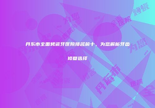丹东市全面烤瓷牙医院排名前十，为您解析牙齿修复选择
