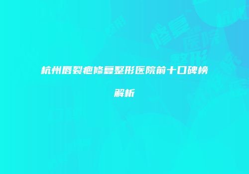 杭州唇裂疤修复整形医院前十口碑榜解析