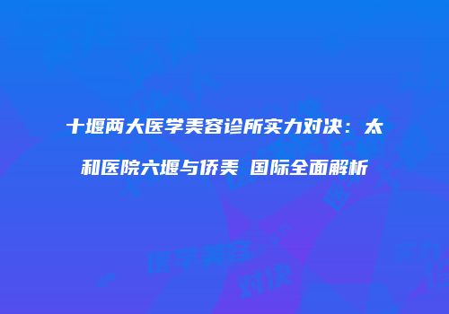 十堰两大医学美容诊所实力对决：太和医院六堰与侨美俫国际全面解析