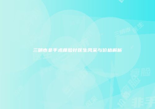 三明市非手术瘦脸针医生风采与价格解析