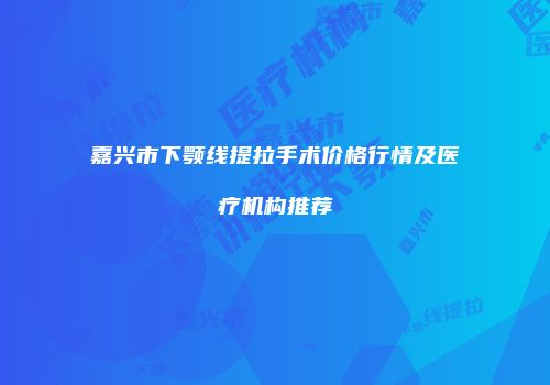 嘉兴市下颚线提拉手术价格行情及医疗机构推荐
