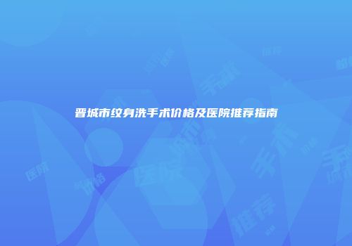 晋城市纹身洗手术价格及医院推荐指南