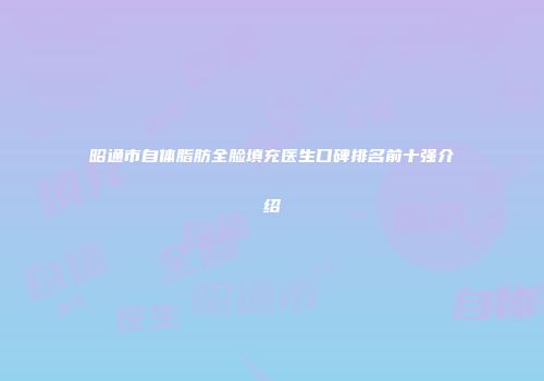 昭通市自体脂肪全脸填充医生口碑排名前十强介绍