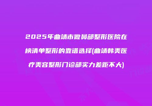 2025年曲靖市做鼻部整形医院在榜清单整形的靠谱选择(曲靖韩美医疗美容整形门诊部实力差距不大)