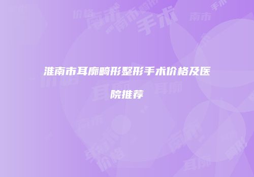淮南市耳廓畸形整形手术价格及医院推荐