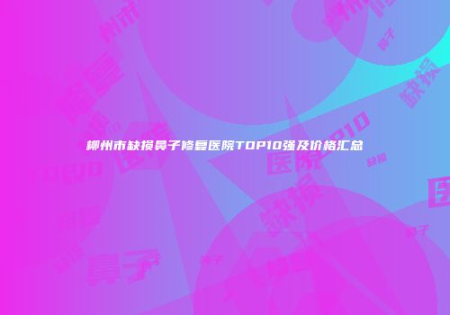 柳州市缺损鼻子修复医院TOP10强及价格汇总