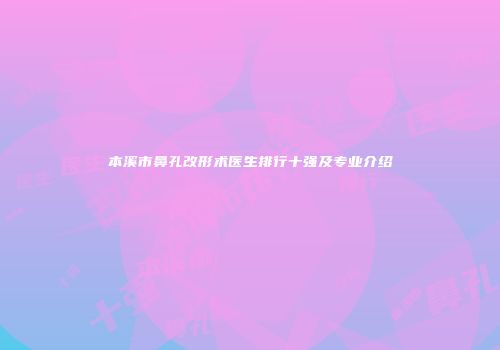 本溪市鼻孔改形术医生排行十强及专业介绍