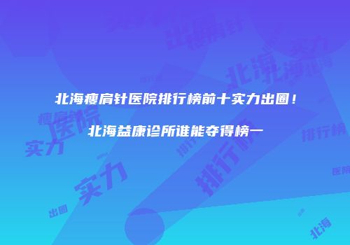 北海瘦肩针医院排行榜前十实力出圈！北海益康诊所谁能夺得榜一