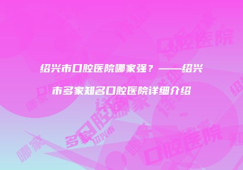 绍兴市口腔医院哪家强？——绍兴市多家知名口腔医院详细介绍