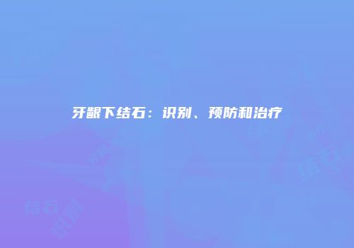 牙龈下结石：识别、预防和治疗