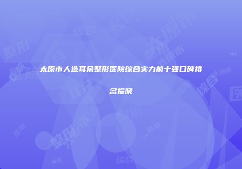 太原市人造耳朵整形医院综合实力前十强口碑排名揭晓