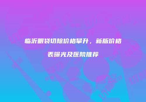 临沂眼袋切除价格攀升，新版价格表曝光及医院推荐