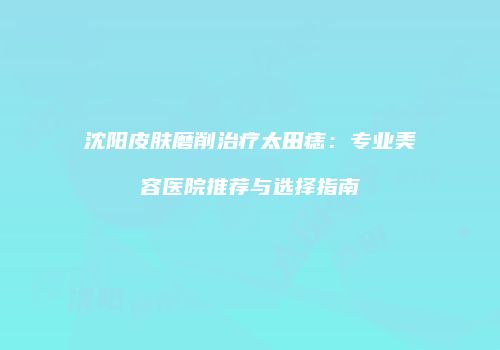 沈阳皮肤磨削治疗太田痣：专业美容医院推荐与选择指南