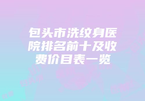 包头市洗纹身医院排名前十及收费价目表一览