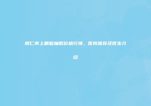 铜仁市上眼睑抽脂价格行情、医院推荐及医生介绍