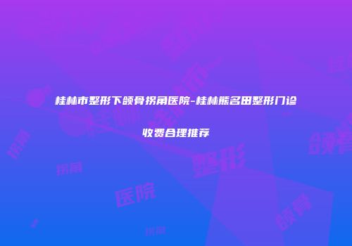 桂林市整形下颌骨拐角医院-桂林熊名田整形门诊收费合理推荐