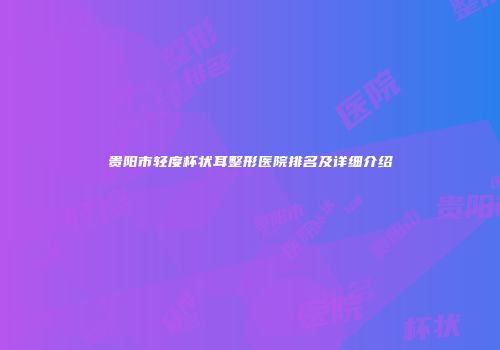 贵阳市轻度杯状耳整形医院排名及详细介绍