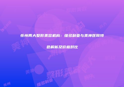 忻州两大整形美容机构：维多利亚与美神医院特色解析及价格对比