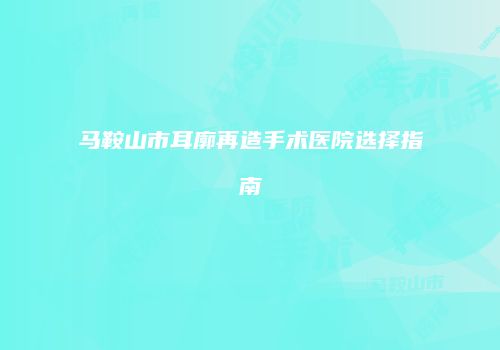 马鞍山市耳廓再造手术医院选择指南