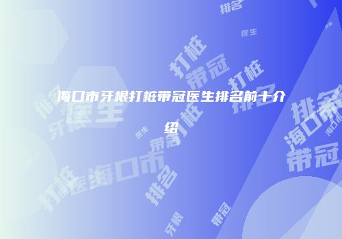 海口市牙根打桩带冠医生排名前十介绍
