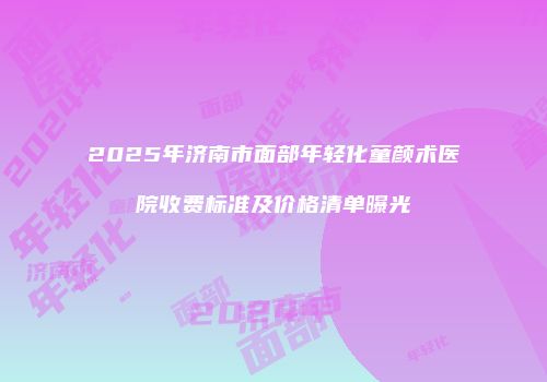2025年济南市面部年轻化童颜术医院收费标准及价格清单曝光