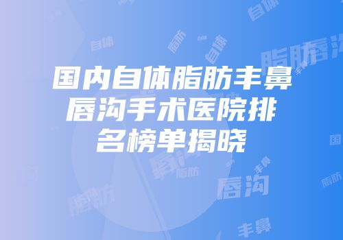 国内自体脂肪丰鼻唇沟手术医院排名榜单揭晓