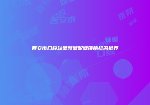 西安市口腔轴壁髓壁龈壁医院排名推荐
