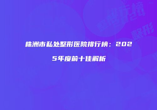 株洲市私处整形医院排行榜：2025年度前十佳解析