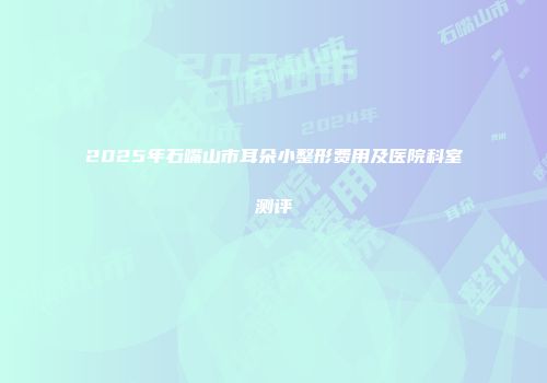 2025年石嘴山市耳朵小整形费用及医院科室测评