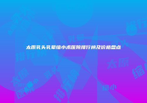 太原乳头乳晕缩小术医院排行榜及价格盘点