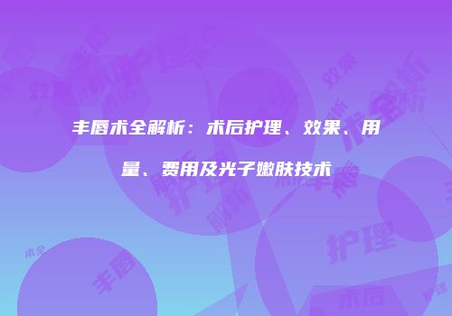 丰唇术全解析：术后护理、效果、用量、费用及光子嫩肤技术