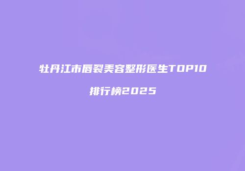 牡丹江市唇裂美容整形医生TOP10排行榜2025