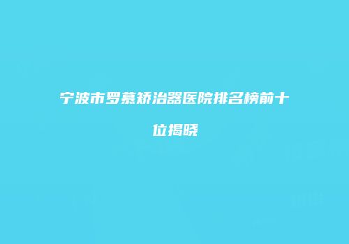 宁波市罗慕矫治器医院排名榜前十位揭晓