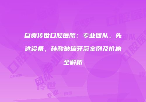 自贡传世口腔医院：专业团队，先进设备，硅酸玻璃牙冠案例及价格全解析