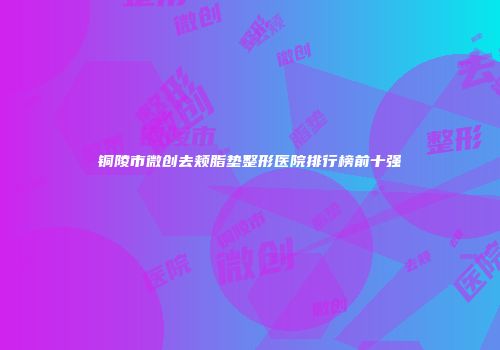 铜陵市微创去颊脂垫整形医院排行榜前十强