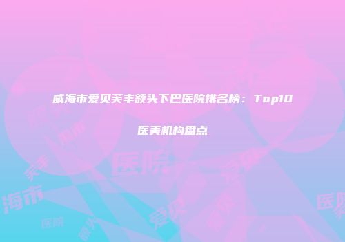 威海市爱贝芙丰额头下巴医院排名榜：Top10医美机构盘点