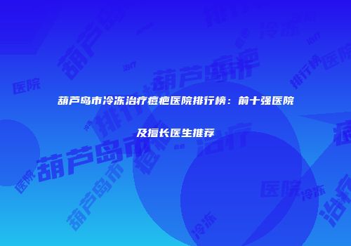 葫芦岛市冷冻治疗痘疤医院排行榜：前十强医院及擅长医生推荐