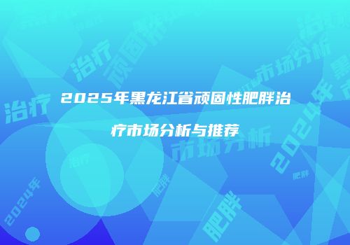 2025年黑龙江省顽固性肥胖治疗市场分析与推荐